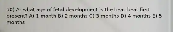 50) At what age of <a href='https://www.questionai.com/knowledge/kmyRuaFuMz-fetal-development' class='anchor-knowledge'>fetal development</a> is <a href='https://www.questionai.com/knowledge/kya8ocqc6o-the-heart' class='anchor-knowledge'>the heart</a>beat first present? A) 1 month B) 2 months C) 3 months D) 4 months E) 5 months