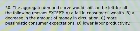 50. The aggregate demand curve would shift to the left for all the following reasons EXCEPT: A) a fall in consumers' wealth. B) a decrease in the amount of money in circulation. C) more pessimistic consumer expectations. D) lower labor productivity.