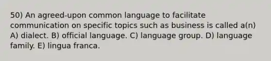 50) An agreed-upon common language to facilitate communication on specific topics such as business is called a(n) A) dialect. B) official language. C) language group. D) language family. E) lingua franca.