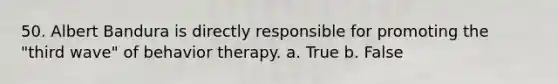 50. Albert Bandura is directly responsible for promoting the "third wave" of behavior therapy. a. True b. False