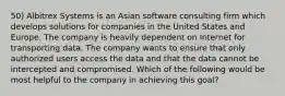 50) Albitrex Systems is an Asian software consulting firm which develops solutions for companies in the United States and Europe. The company is heavily dependent on Internet for transporting data. The company wants to ensure that only authorized users access the data and that the data cannot be intercepted and compromised. Which of the following would be most helpful to the company in achieving this goal?