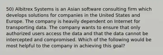 50) Albitrex Systems is an Asian software consulting firm which develops solutions for companies in the United States and Europe. The company is heavily dependent on Internet for transporting data. The company wants to ensure that only authorized users access the data and that the data cannot be intercepted and compromised. Which of the following would be most helpful to the company in achieving this goal?