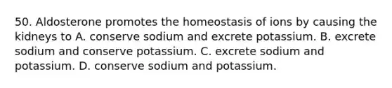 50. Aldosterone promotes the homeostasis of ions by causing the kidneys to A. conserve sodium and excrete potassium. B. excrete sodium and conserve potassium. C. excrete sodium and potassium. D. conserve sodium and potassium.