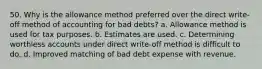 50. Why is the allowance method preferred over the direct write-off method of accounting for bad debts? a. Allowance method is used for tax purposes. b. Estimates are used. c. Determining worthless accounts under direct write-off method is difficult to do. d. Improved matching of bad debt expense with revenue.