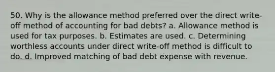 50. Why is the allowance method preferred over the direct write-off method of accounting for bad debts? a. Allowance method is used for tax purposes. b. Estimates are used. c. Determining worthless accounts under direct write-off method is difficult to do. d. Improved matching of bad debt expense with revenue.