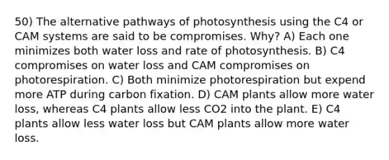 50) The alternative pathways of photosynthesis using the C4 or CAM systems are said to be compromises. Why? A) Each one minimizes both water loss and rate of photosynthesis. B) C4 compromises on water loss and CAM compromises on photorespiration. C) Both minimize photorespiration but expend more ATP during carbon fixation. D) CAM plants allow more water loss, whereas C4 plants allow less CO2 into the plant. E) C4 plants allow less water loss but CAM plants allow more water loss.