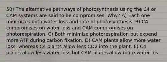 50) The alternative pathways of photosynthesis using the C4 or CAM systems are said to be compromises. Why? A) Each one minimizes both water loss and rate of photosynthesis. B) C4 compromises on water loss and CAM compromises on photorespiration. C) Both minimize photorespiration but expend more ATP during carbon fixation. D) CAM plants allow more water loss, whereas C4 plants allow less CO2 into the plant. E) C4 plants allow less water loss but CAM plants allow more water los