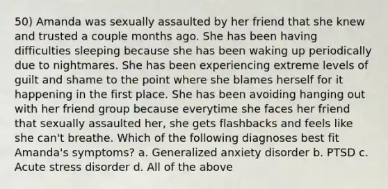 50) Amanda was sexually assaulted by her friend that she knew and trusted a couple months ago. She has been having difficulties sleeping because she has been waking up periodically due to nightmares. She has been experiencing extreme levels of guilt and shame to the point where she blames herself for it happening in the first place. She has been avoiding hanging out with her friend group because everytime she faces her friend that sexually assaulted her, she gets flashbacks and feels like she can't breathe. Which of the following diagnoses best fit Amanda's symptoms? a. Generalized anxiety disorder b. PTSD c. Acute stress disorder d. All of the above