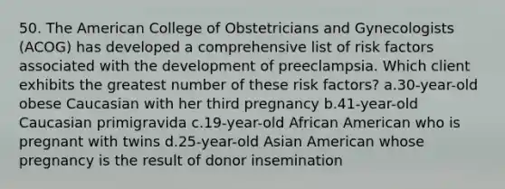 50. The American College of Obstetricians and Gynecologists (ACOG) has developed a comprehensive list of risk factors associated with the development of preeclampsia. Which client exhibits the greatest number of these risk factors? a.30-year-old obese Caucasian with her third pregnancy b.41-year-old Caucasian primigravida c.19-year-old African American who is pregnant with twins d.25-year-old Asian American whose pregnancy is the result of donor insemination