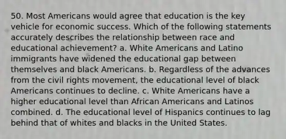 50. Most Americans would agree that education is the key vehicle for economic success. Which of the following statements accurately describes the relationship between race and educational achievement? a. White Americans and Latino immigrants have widened the educational gap between themselves and black Americans. b. Regardless of the advances from the civil rights movement, the educational level of black Americans continues to decline. c. White Americans have a higher educational level than African Americans and Latinos combined. d. The educational level of Hispanics continues to lag behind that of whites and blacks in the United States.