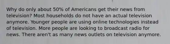 Why do only about 50% of Americans get their news from television? Most households do not have an actual television anymore. Younger people are using online technologies instead of television. More people are looking to broadcast radio for news. There aren't as many news outlets on television anymore.