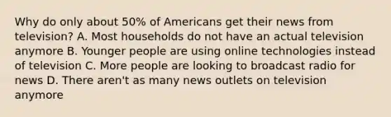 Why do only about 50% of Americans get their news from television? A. Most households do not have an actual television anymore B. Younger people are using online technologies instead of television C. More people are looking to broadcast radio for news D. There aren't as many news outlets on television anymore