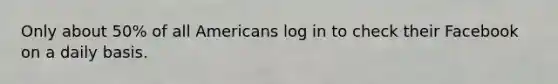 Only about 50% of all Americans log in to check their Facebook on a daily basis.