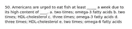 50. Americans are urged to eat fish at least _____ a week due to its high content of ____. a. two times; omega-3 fatty acids b. two times; HDL-cholesterol c. three times; omega-3 fatty acids d. three times; HDL-cholesterol e. two times; omega-6 fatty acids