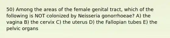 50) Among the areas of the female genital tract, which of the following is NOT colonized by Neisseria gonorrhoeae? A) the vagina B) the cervix C) the uterus D) the Fallopian tubes E) the pelvic organs