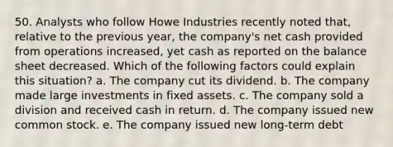 50. Analysts who follow Howe Industries recently noted that, relative to the previous year, the company's net cash provided from operations increased, yet cash as reported on the balance sheet decreased. Which of the following factors could explain this situation? a. The company cut its dividend. b. The company made large investments in fixed assets. c. The company sold a division and received cash in return. d. The company issued new common stock. e. The company issued new long-term debt