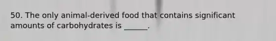 50. The only animal-derived food that contains significant amounts of carbohydrates is ______.