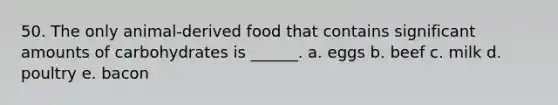 50. The only animal-derived food that contains significant amounts of carbohydrates is ______. a. eggs b. beef c. milk d. poultry e. bacon