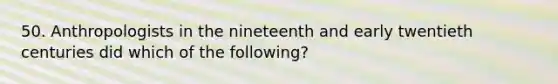 50. Anthropologists in the nineteenth and early twentieth centuries did which of the following?