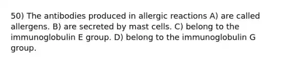 50) The antibodies produced in allergic reactions A) are called allergens. B) are secreted by mast cells. C) belong to the immunoglobulin E group. D) belong to the immunoglobulin G group.