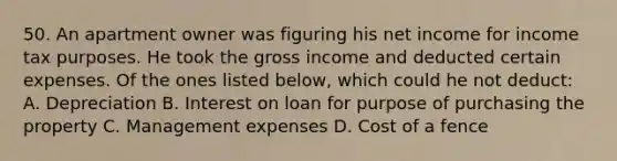 50. An apartment owner was figuring his net income for income tax purposes. He took the gross income and deducted certain expenses. Of the ones listed below, which could he not deduct: A. Depreciation B. Interest on loan for purpose of purchasing the property C. Management expenses D. Cost of a fence