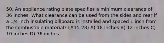 50. An appliance rating plate specifies a minimum clearance of 36 inches. What clearance can be used from the sides and rear if a 1/4 inch insulating billboard is installed and spaced 1 inch from the combustible material? (#15-28) A) 18 inches B) 12 inches C) 10 inches D) 36 inches