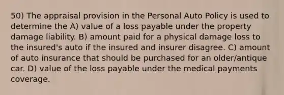 50) The appraisal provision in the Personal Auto Policy is used to determine the A) value of a loss payable under the property damage liability. B) amount paid for a physical damage loss to the insured's auto if the insured and insurer disagree. C) amount of auto insurance that should be purchased for an older/antique car. D) value of the loss payable under the medical payments coverage.