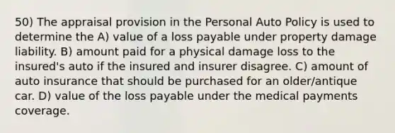 50) The appraisal provision in the Personal Auto Policy is used to determine the A) value of a loss payable under property damage liability. B) amount paid for a physical damage loss to the insured's auto if the insured and insurer disagree. C) amount of auto insurance that should be purchased for an older/antique car. D) value of the loss payable under the medical payments coverage.