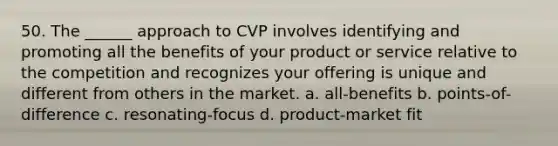 50. The ______ approach to CVP involves identifying and promoting all the benefits of your product or service relative to the competition and recognizes your offering is unique and different from others in the market. a. all-benefits b. points-of-difference c. resonating-focus d. product-market fit