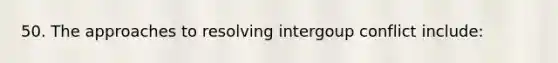 50. The approaches to resolving intergoup conflict include: