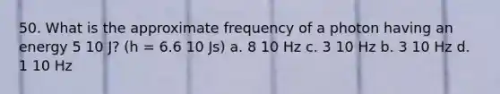 50. What is the approximate frequency of a photon having an energy 5 10 J? (h = 6.6 10 Js) a. 8 10 Hz c. 3 10 Hz b. 3 10 Hz d. 1 10 Hz