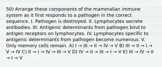 50) Arrange these components of the mammalian immune system as it first responds to a pathogen in the correct sequence. I. Pathogen is destroyed. II. Lymphocytes secrete antibodies. III. Antigenic determinants from pathogen bind to antigen receptors on lymphocytes. IV. Lymphocytes specific to antigenic determinants from pathogen become numerous. V. Only memory cells remain. A) I → III → II → IV → V B) III → II → I → V → IV C) II → I → IV → III → V D) IV → II → III → I → V E) III → IV → II → I → V