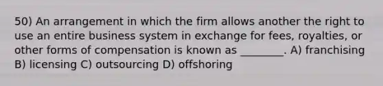 50) An arrangement in which the firm allows another the right to use an entire business system in exchange for fees, royalties, or other forms of compensation is known as ________. A) franchising B) licensing C) outsourcing D) offshoring