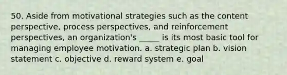 50. Aside from motivational strategies such as the content perspective, process perspectives, and reinforcement perspectives, an organization's _____ is its most basic tool for managing employee motivation. a. strategic plan b. vision statement c. objective d. reward system e. goal