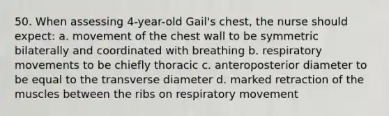 50. When assessing 4-year-old Gail's chest, the nurse should expect: a. movement of the chest wall to be symmetric bilaterally and coordinated with breathing b. respiratory movements to be chiefly thoracic c. anteroposterior diameter to be equal to the transverse diameter d. marked retraction of the muscles between the ribs on respiratory movement