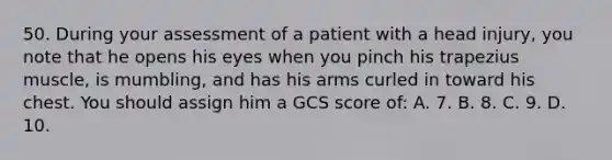 50. During your assessment of a patient with a head injury, you note that he opens his eyes when you pinch his trapezius muscle, is mumbling, and has his arms curled in toward his chest. You should assign him a GCS score of: A. 7. B. 8. C. 9. D. 10.