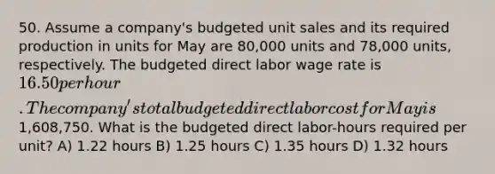 50. Assume a company's budgeted unit sales and its required production in units for May are 80,000 units and 78,000 units, respectively. The budgeted direct labor wage rate is 16.50 per hour. The company's total budgeted direct labor cost for May is1,608,750. What is the budgeted direct labor-hours required per unit? A) 1.22 hours B) 1.25 hours C) 1.35 hours D) 1.32 hours