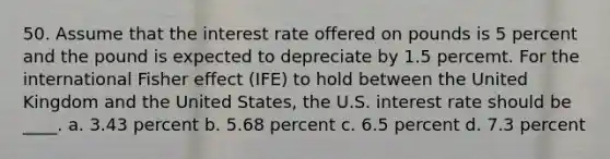 50. Assume that the interest rate offered on pounds is 5 percent and the pound is expected to depreciate by 1.5 percemt. For the international Fisher effect (IFE) to hold between the United Kingdom and the United States, the U.S. interest rate should be ____. a. 3.43 percent b. 5.68 percent c. 6.5 percent d. 7.3 percent