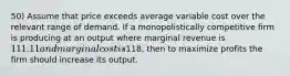 50) Assume that price exceeds average variable cost over the relevant range of demand. If a monopolistically competitive firm is producing at an output where marginal revenue is 111.11 and marginal cost is118, then to maximize profits the firm should increase its output.