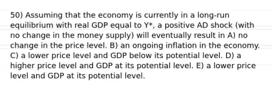 50) Assuming that the economy is currently in a long-run equilibrium with real GDP equal to Y*, a positive AD shock (with no change in the money supply) will eventually result in A) no change in the price level. B) an ongoing inflation in the economy. C) a lower price level and GDP below its potential level. D) a higher price level and GDP at its potential level. E) a lower price level and GDP at its potential level.