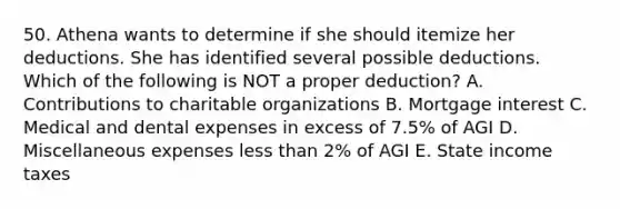 50. Athena wants to determine if she should itemize her deductions. She has identified several possible deductions. Which of the following is NOT a proper deduction? A. Contributions to charitable organizations B. Mortgage interest C. Medical and dental expenses in excess of 7.5% of AGI D. Miscellaneous expenses less than 2% of AGI E. State income taxes