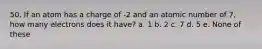 50. If an atom has a charge of -2 and an atomic number of 7, how many electrons does it have? a. 1 b. 2 c. 7 d. 5 e. None of these