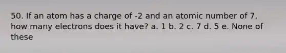 50. If an atom has a charge of -2 and an atomic number of 7, how many electrons does it have? a. 1 b. 2 c. 7 d. 5 e. None of these