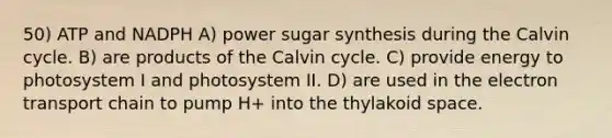 50) ATP and NADPH A) power sugar synthesis during the Calvin cycle. B) are products of the Calvin cycle. C) provide energy to photosystem I and photosystem II. D) are used in <a href='https://www.questionai.com/knowledge/k57oGBr0HP-the-electron-transport-chain' class='anchor-knowledge'>the electron transport chain</a> to pump H+ into the thylakoid space.