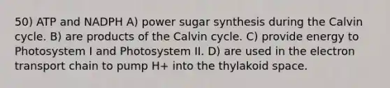 50) ATP and NADPH A) power sugar synthesis during the Calvin cycle. B) are products of the Calvin cycle. C) provide energy to Photosystem I and Photosystem II. D) are used in the electron transport chain to pump H+ into the thylakoid space.