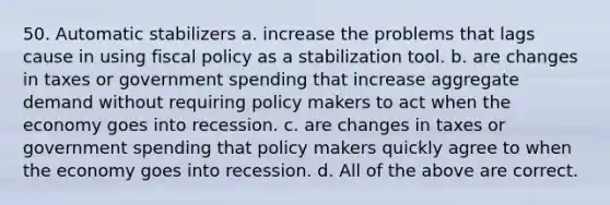 50. Automatic stabilizers a. increase the problems that lags cause in using <a href='https://www.questionai.com/knowledge/kPTgdbKdvz-fiscal-policy' class='anchor-knowledge'>fiscal policy</a> as a stabilization tool. b. are changes in taxes or government spending that increase aggregate demand without requiring policy makers to act when the economy goes into recession. c. are changes in taxes or government spending that policy makers quickly agree to when the economy goes into recession. d. All of the above are correct.