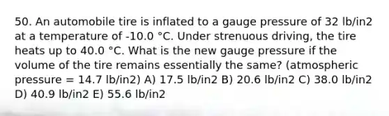 50. An automobile tire is inflated to a gauge pressure of 32 lb/in2 at a temperature of -10.0 °C. Under strenuous driving, the tire heats up to 40.0 °C. What is the new gauge pressure if the volume of the tire remains essentially the same? (atmospheric pressure = 14.7 lb/in2) A) 17.5 lb/in2 B) 20.6 lb/in2 C) 38.0 lb/in2 D) 40.9 lb/in2 E) 55.6 lb/in2