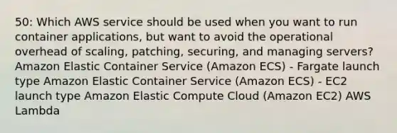 50: Which AWS service should be used when you want to run container applications, but want to avoid the operational overhead of scaling, patching, securing, and managing servers? Amazon Elastic Container Service (Amazon ECS) - Fargate launch type Amazon Elastic Container Service (Amazon ECS) - EC2 launch type Amazon Elastic Compute Cloud (Amazon EC2) AWS Lambda