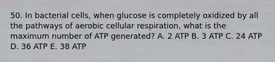 50. In bacterial cells, when glucose is completely oxidized by all the pathways of aerobic cellular respiration, what is the maximum number of ATP generated? A. 2 ATP B. 3 ATP C. 24 ATP D. 36 ATP E. 38 ATP