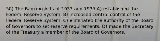 50) The Banking Acts of 1933 and 1935 A) established the Federal Reserve System. B) increased central control of the Federal Reserve System. C) eliminated the authority of the Board of Governors to set reserve requirements. D) made the Secretary of the Treasury a member of the Board of Governors.